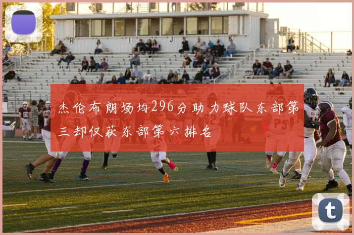 杰伦布朗场均296分助力球队东部第三却仅获东部第六排名