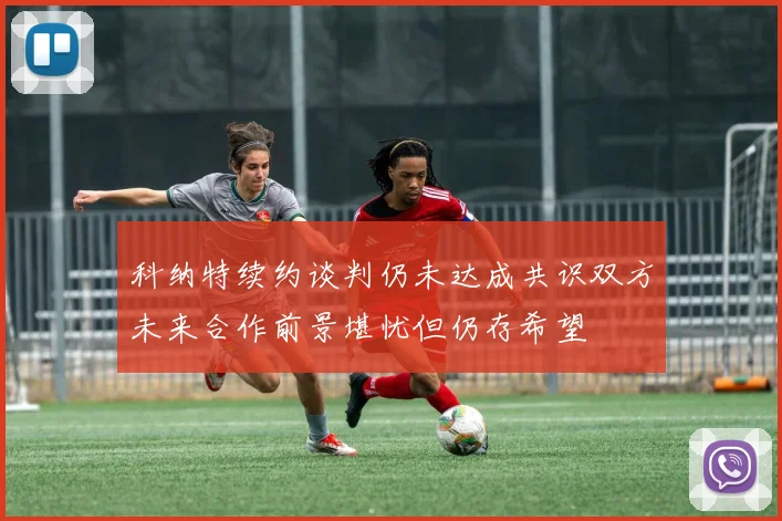 科纳特续约谈判仍未达成共识双方未来合作前景堪忧但仍存希望