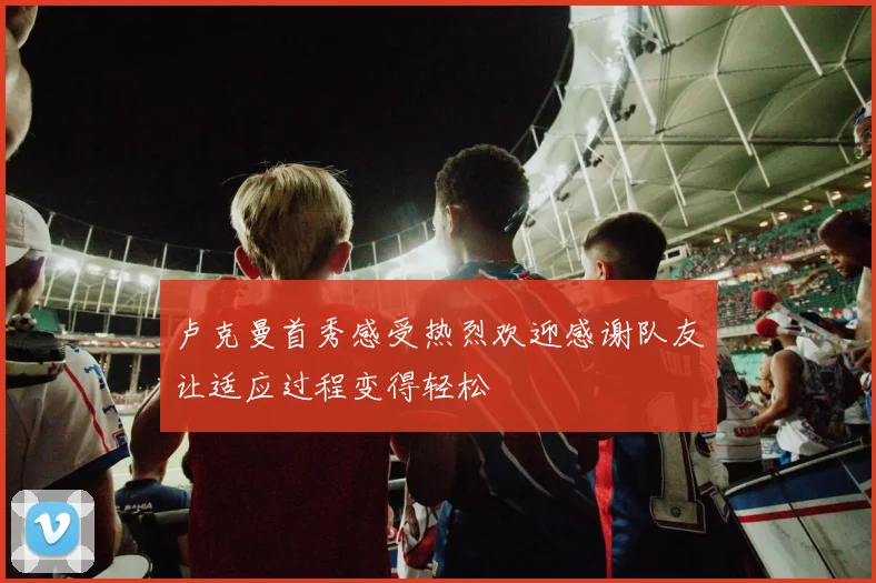卢克曼首秀感受热烈欢迎感谢队友让适应过程变得轻松