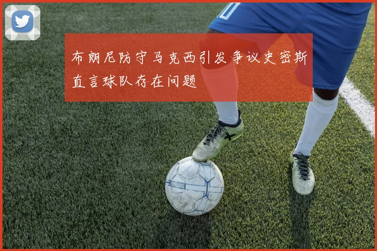 布朗尼防守马克西引发争议史密斯直言球队存在问题