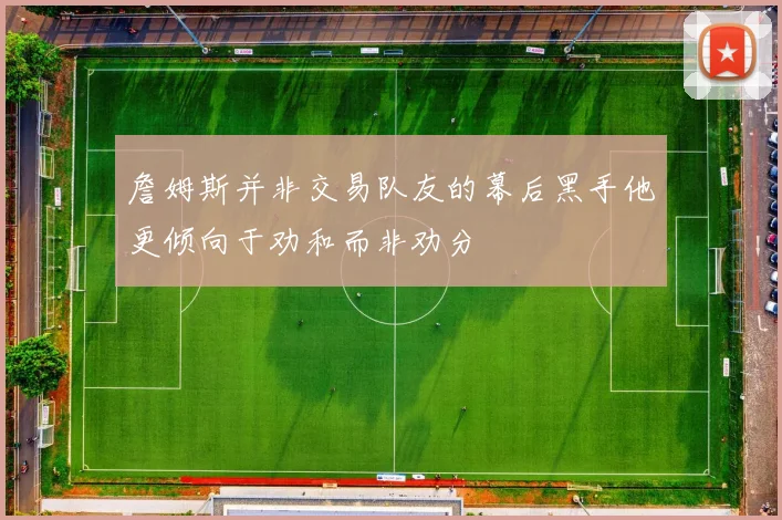 詹姆斯并非交易队友的幕后黑手他更倾向于劝和而非劝分