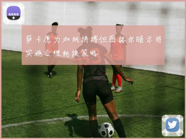 萨卡愿为加纳拼搏但图赫尔暗示将实施合理轮换策略