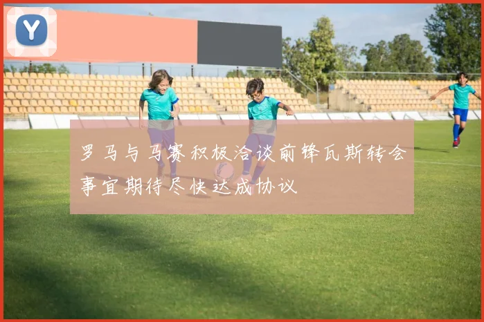 罗马与马赛积极洽谈前锋瓦斯转会事宜期待尽快达成协议