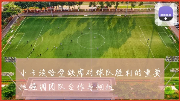 小卡谈哈登缺席对球队胜利的重要性强调团队合作与韧性