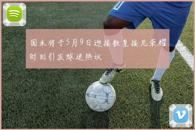 国米将于5月9日迎接教皇接见荣耀时刻引发球迷热议