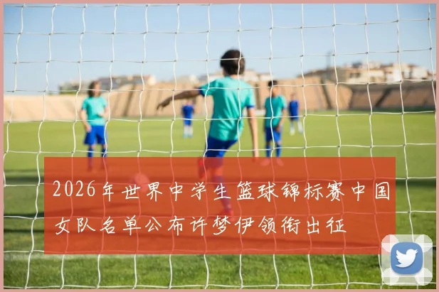 2026年世界中学生篮球锦标赛中国女队名单公布许梦伊领衔出征