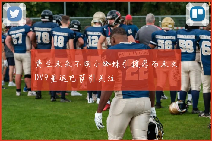 费兰未来不明小蜘蛛引援悬而未决DV9重返巴萨引关注
