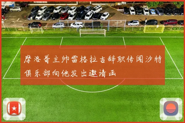 摩洛哥主帅雷格拉吉辞职传闻沙特俱乐部向他发出邀请函