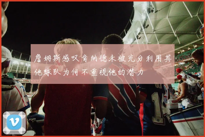詹姆斯感叹肯纳德未被充分利用其他球队为何不重视他的潜力