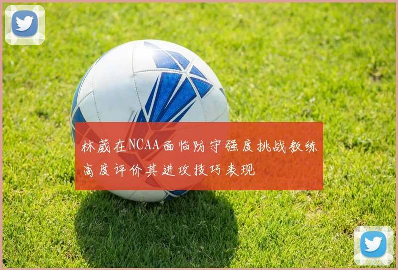 林葳在NCAA面临防守强度挑战教练高度评价其进攻技巧表现