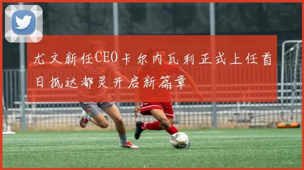 尤文新任CEO卡尔内瓦利正式上任首日抵达都灵开启新篇章