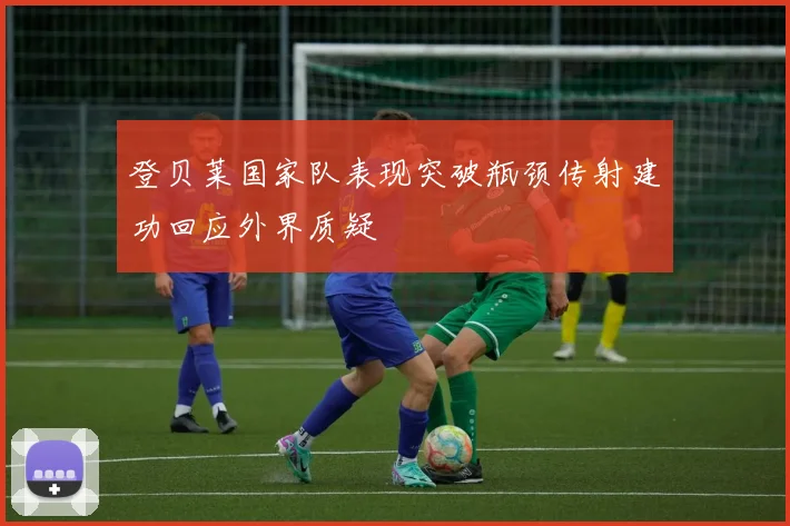登贝莱国家队表现突破瓶颈传射建功回应外界质疑