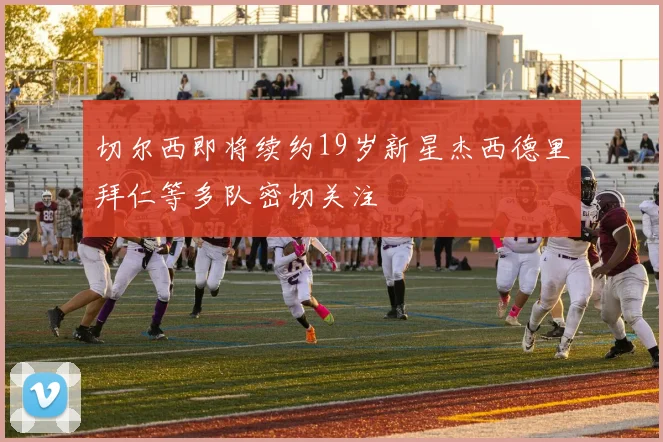 切尔西即将续约19岁新星杰西德里拜仁等多队密切关注