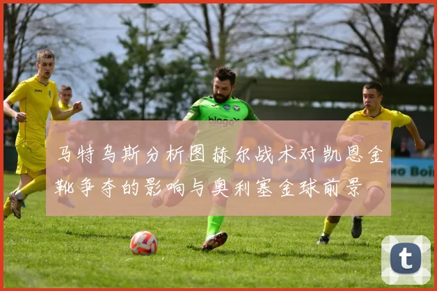 马特乌斯分析图赫尔战术对凯恩金靴争夺的影响与奥利塞金球前景