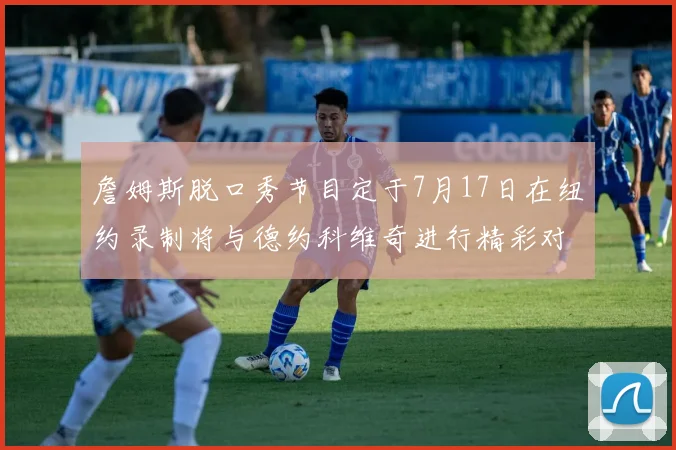 詹姆斯脱口秀节目定于7月17日在纽约录制将与德约科维奇进行精彩对话