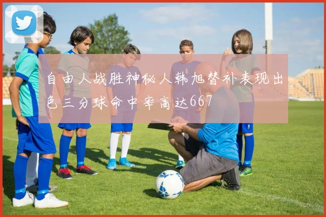 自由人战胜神秘人韩旭替补表现出色三分球命中率高达667