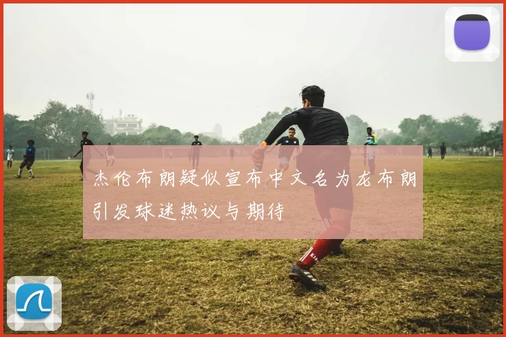 杰伦布朗疑似宣布中文名为龙布朗引发球迷热议与期待