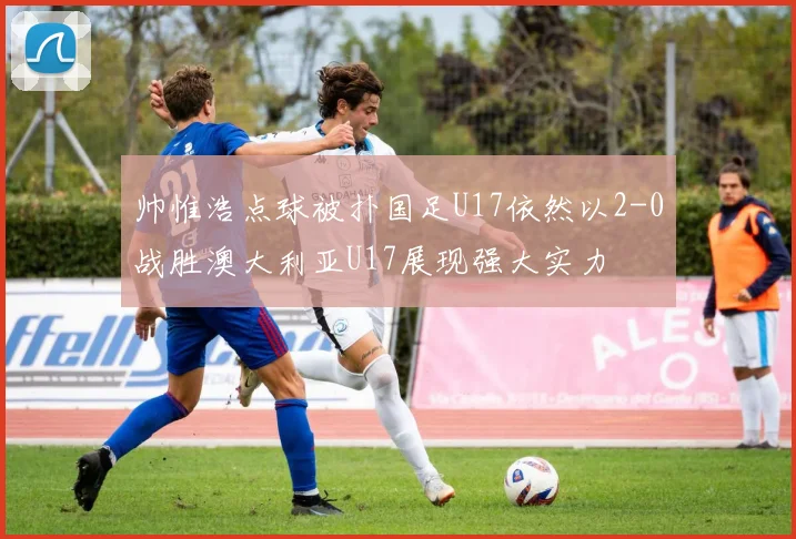 帅惟浩点球被扑国足U17依然以2-0战胜澳大利亚U17展现强大实力